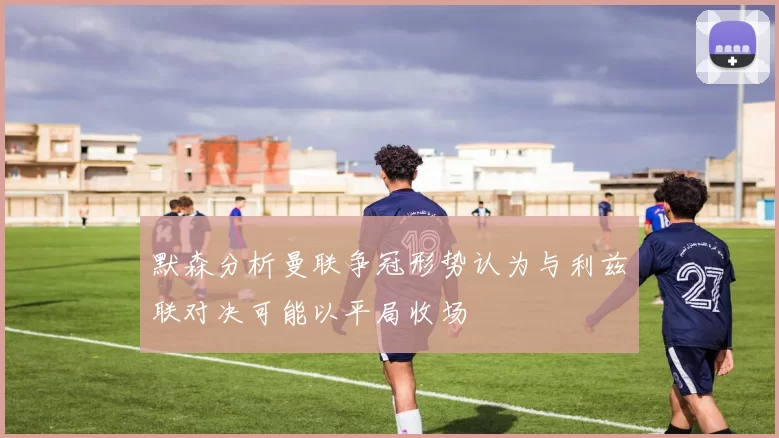 默森分析曼联争冠形势认为与利兹联对决可能以平局收场