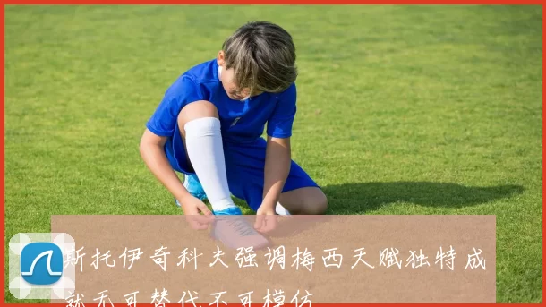 斯托伊奇科夫强调梅西天赋独特成就无可替代不可模仿