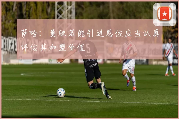 萨哈：曼联若能引进恩佐应当认真评估其加盟价值