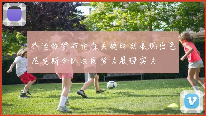 乔治称赞布伦森关键时刻表现出色尼克斯全队共同努力展现实力