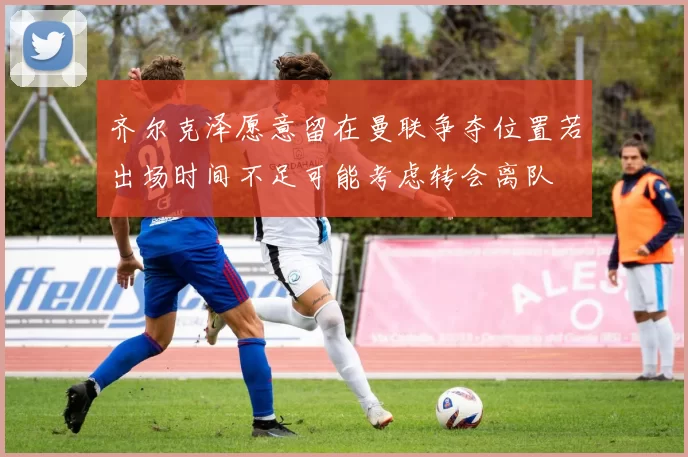 齐尔克泽愿意留在曼联争夺位置若出场时间不足可能考虑转会离队